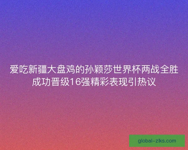 爱吃新疆大盘鸡的孙颖莎世界杯两战全胜成功晋级16强精彩表现引热议