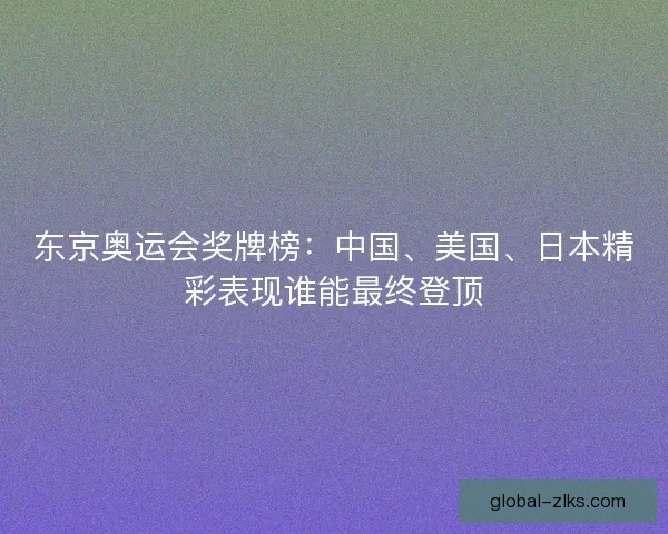 东京奥运会奖牌榜：中国、美国、日本精彩表现谁能最终登顶